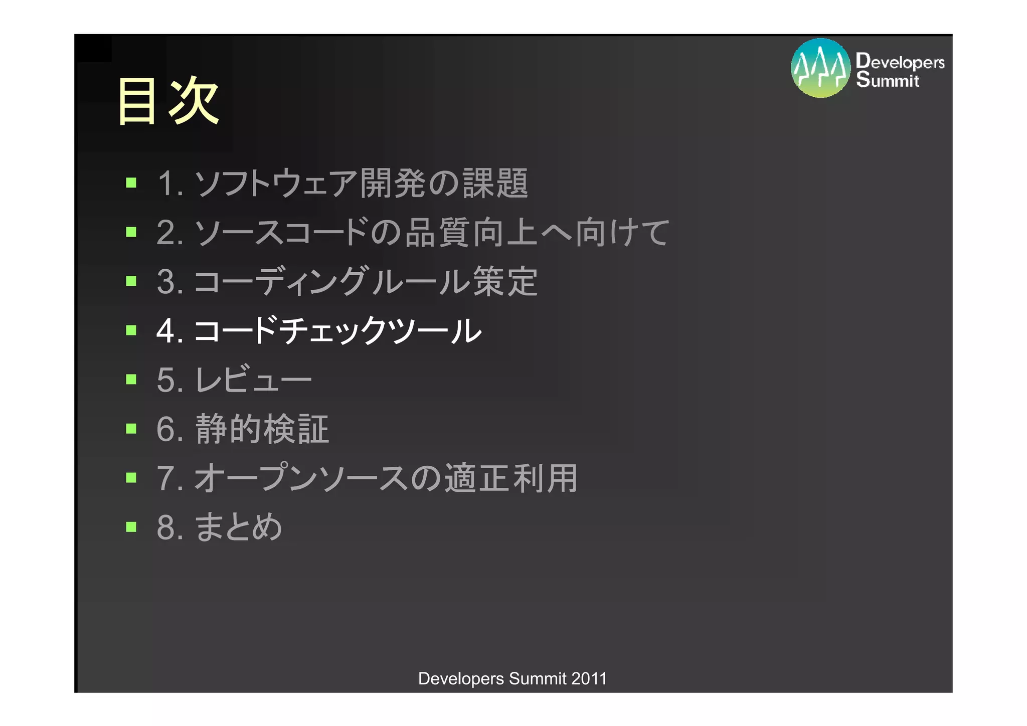 目次
1. ソフトウェア開発の課題
2. ソースコードの品質向上へ向けて
3. コーディングルール策定
4. コードチェックツール
5. レビュー
6. 静的検証
7. オープンソースの適正利用
8. まとめ



         Developers Summit 2011
 