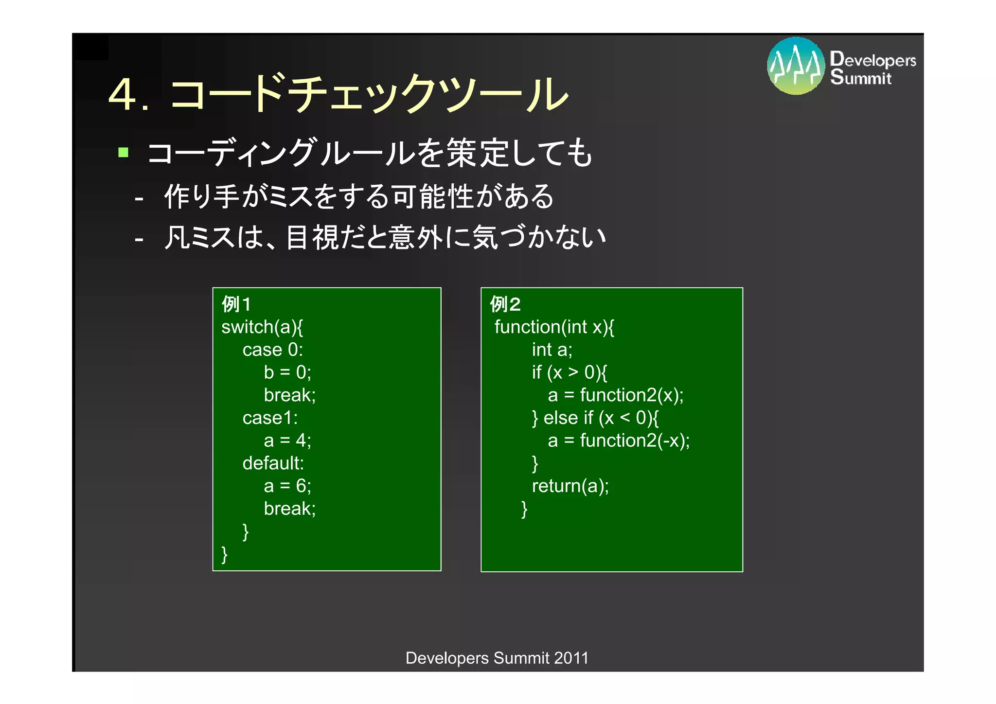 ４．コードチェックツール
 コーディングルールを策定しても
- 作り手がミスをする可能性がある
- 凡ミスは、目視だと意外に気づかない

   例１                      例２
   switch(a){              function(int x){
     case 0:                    int a;
        b = 0;                  if (x > 0){
        break;                     a = function2(x);
     case1:                     } else if (x < 0){
        a = 4;                     a = function2(-x);
     default:                   }
        a = 6;                  return(a);
        break;                }
     }
   }




                 Developers Summit 2011
 