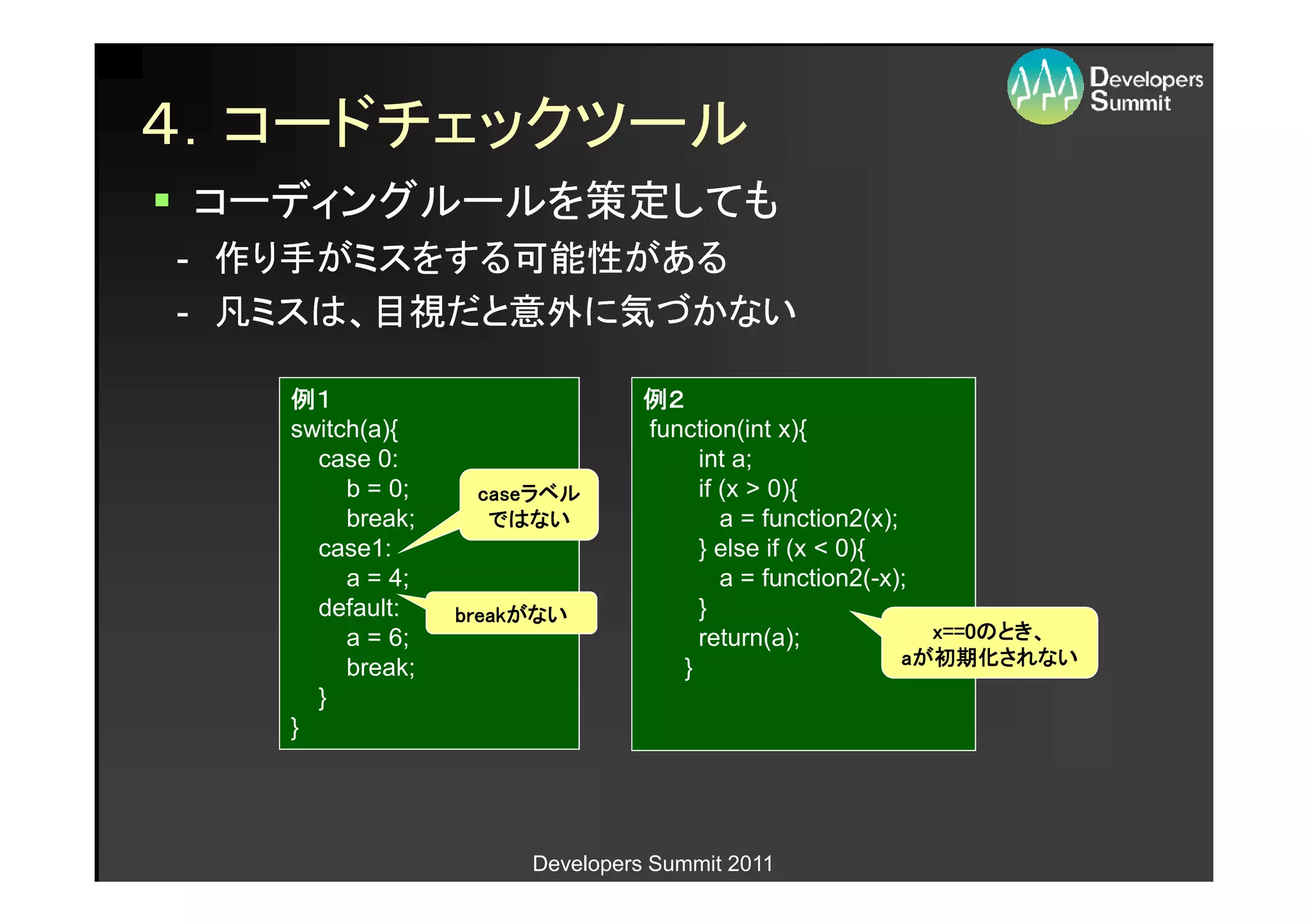 ４．コードチェックツール
 コーディングルールを策定しても
- 作り手がミスをする可能性がある
- 凡ミスは、目視だと意外に気づかない

   例１                           例２
   switch(a){                   function(int x){
     case 0:                         int a;
        b = 0;    caseラベル
                  caseラベル            if (x > 0){
        break;     ではない                 a = function2(x);
     case1:                          } else if (x < 0){
        a = 4;                          a = function2(-x);
     default:    breakがない
                 breakがない            }
        a = 6;                       return(a);             x==0のとき
                                                                のとき、
                                                            x==0のとき、
        break;                     }                        初期化されない
                                                          aが初期化されない
     }
   }




                      Developers Summit 2011
 