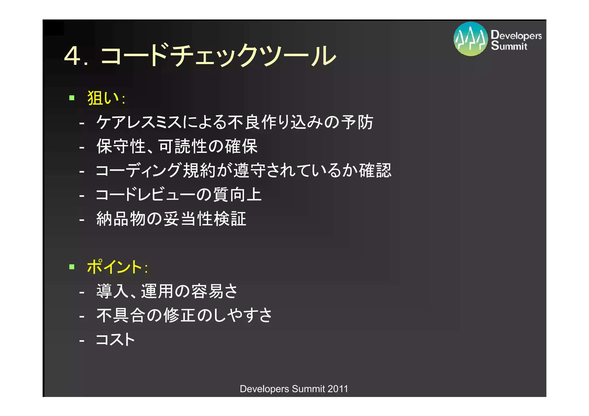 ４．コードチェックツール
 狙い：
- ケアレスミスによる不良作り込みの予防
- 保守性、可読性の確保
- コーディング規約が遵守されているか確認
- コードレビューの質向上
- 納品物の妥当性検証

 ポイント：
- 導入、運用の容易さ
- 不具合の修正のしやすさ
- コスト

          Developers Summit 2011
 