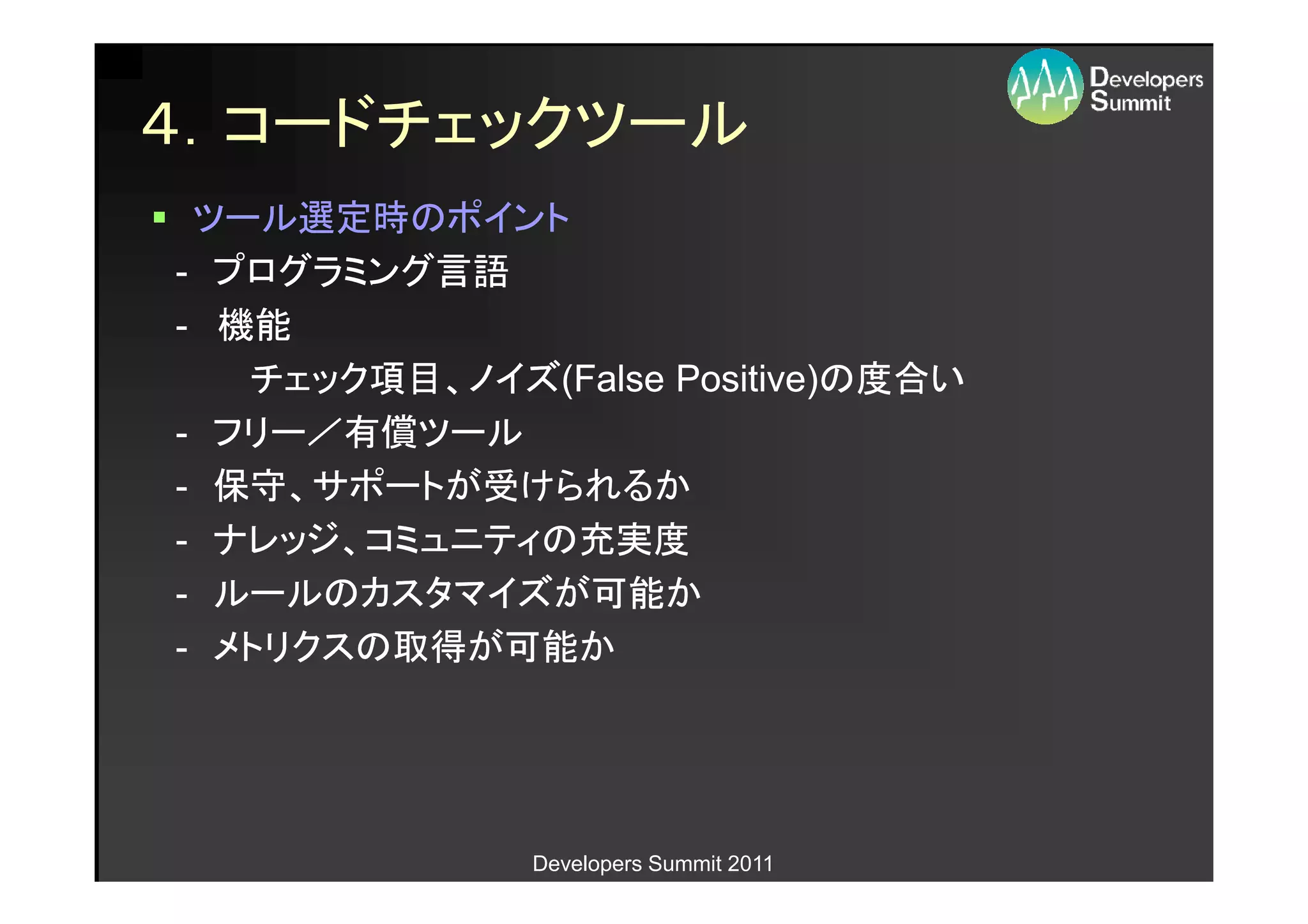 ４．コードチェックツール
 ツール選定時のポイント
- プログラミング言語
- 機能
   チェック項目、ノイズ(False Positive)の度合い
   チェック項目、ノイズ(False Positive)の度合い
- フリー／有償ツール
- 保守、サポートが受けられるか
- ナレッジ、コミュニティの充実度
- ルールのカスタマイズが可能か
- メトリクスの取得が可能か




              Developers Summit 2011
 