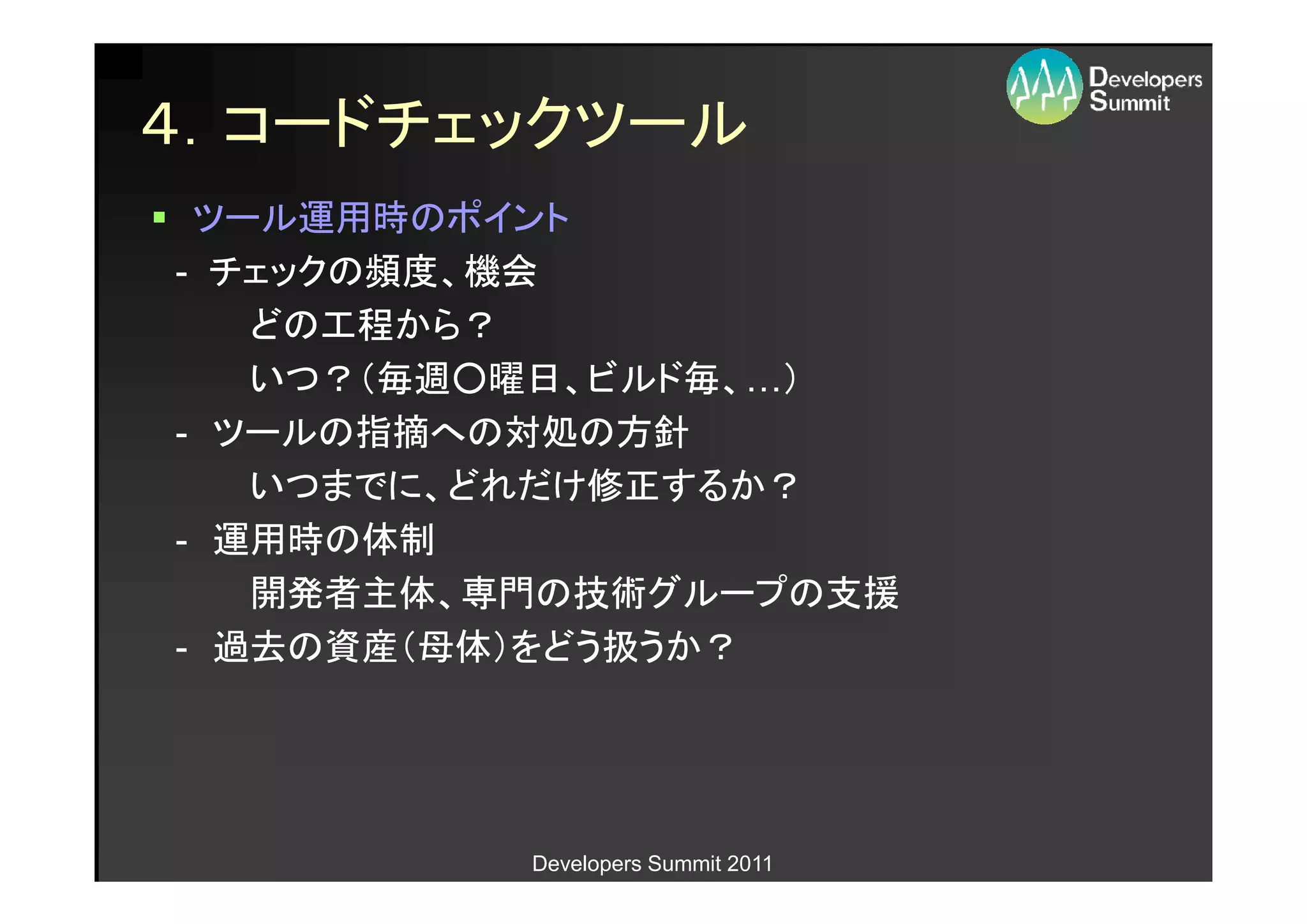 ４．コードチェックツール
 ツール運用時のポイント
- チェックの頻度、機会
   どの工程から？
   いつ？（毎週○曜日、ビルド毎、…）
   いつ？（毎週○曜日、ビルド毎、…
- ツールの指摘への対処の方針
   いつまでに、どれだけ修正するか？
- 運用時の体制
   開発者主体、専門の技術グループの支援
- 過去の資産（母体）をどう扱うか？




          Developers Summit 2011
 