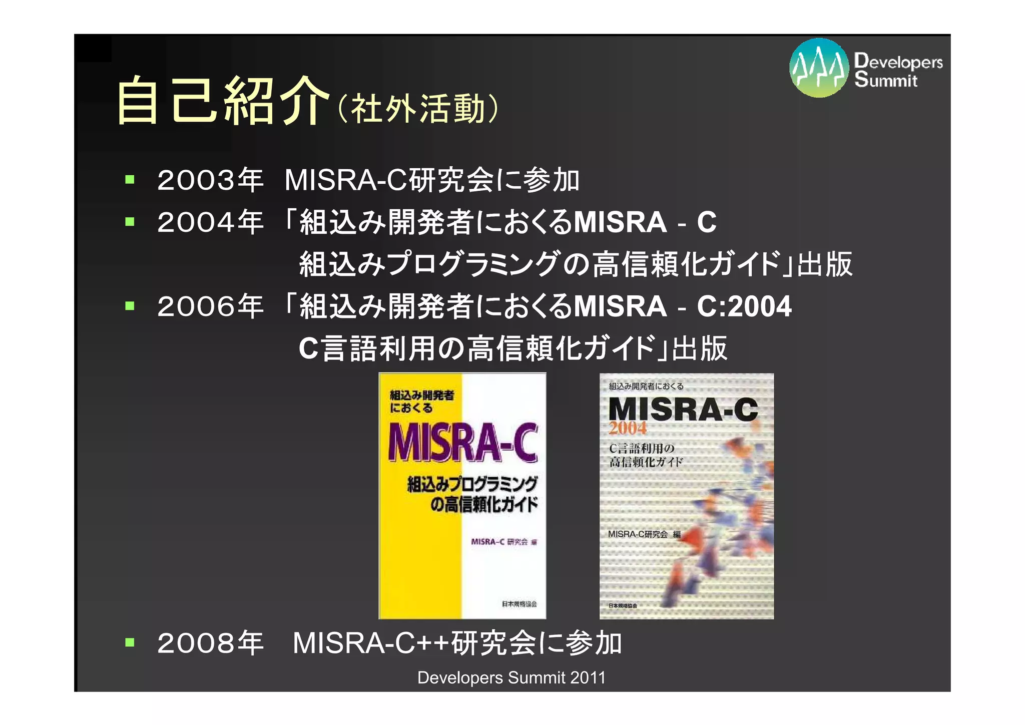 自己紹介（社外活動）
 ２００３年 MISRA-C研究会に参加
       MISRA-
 ２００４年 「組込み開発者におくるMISRA‐C
        組込み開発者におくる
                におくるMISRA‐
        組込みプログラミングの高信頼化ガイド
        組込みプログラミングの高信頼化ガイド」出版
           みプログラミングの高信頼化ガイド」出版
 ２００６年 「組込み開発者におくるMISRA‐C:2004
        組込み開発者におくる
                におくるMISRA‐
        C言語利用の高信頼化ガイド」出版
         言語利用の高信頼化ガイドガイド」出版




 ２００８年 MISRA-C++研究会に参加
       MISRA-C++研究会に参加
            Developers Summit 2011
 