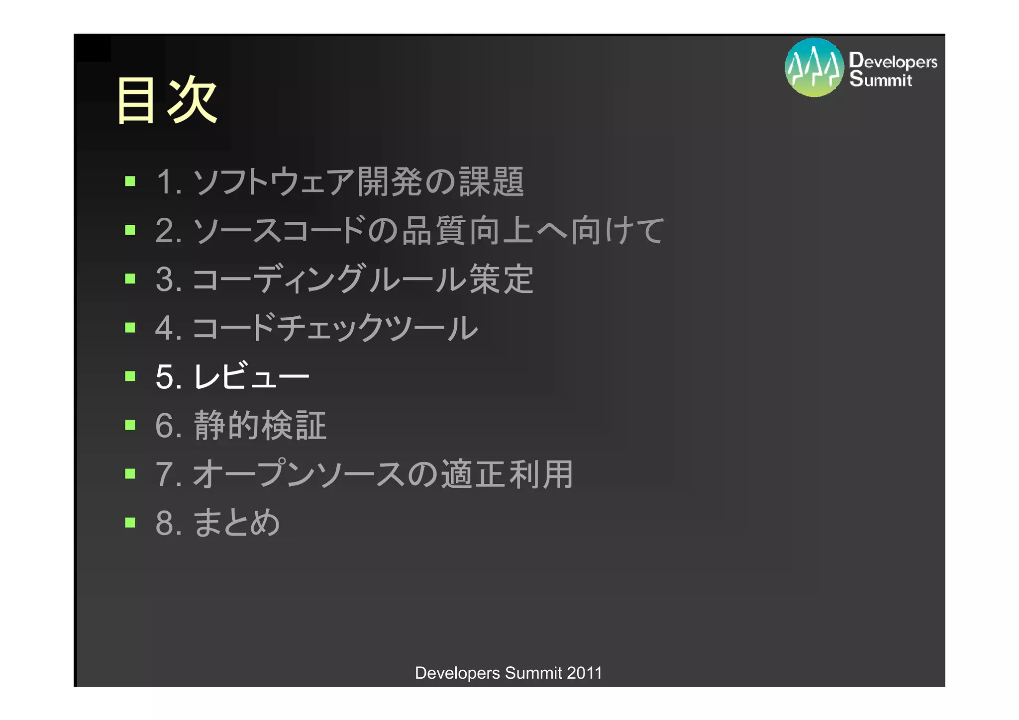目次
1. ソフトウェア開発の課題
2. ソースコードの品質向上へ向けて
3. コーディングルール策定
4. コードチェックツール
5. レビュー
6. 静的検証
7. オープンソースの適正利用
8. まとめ



         Developers Summit 2011
 