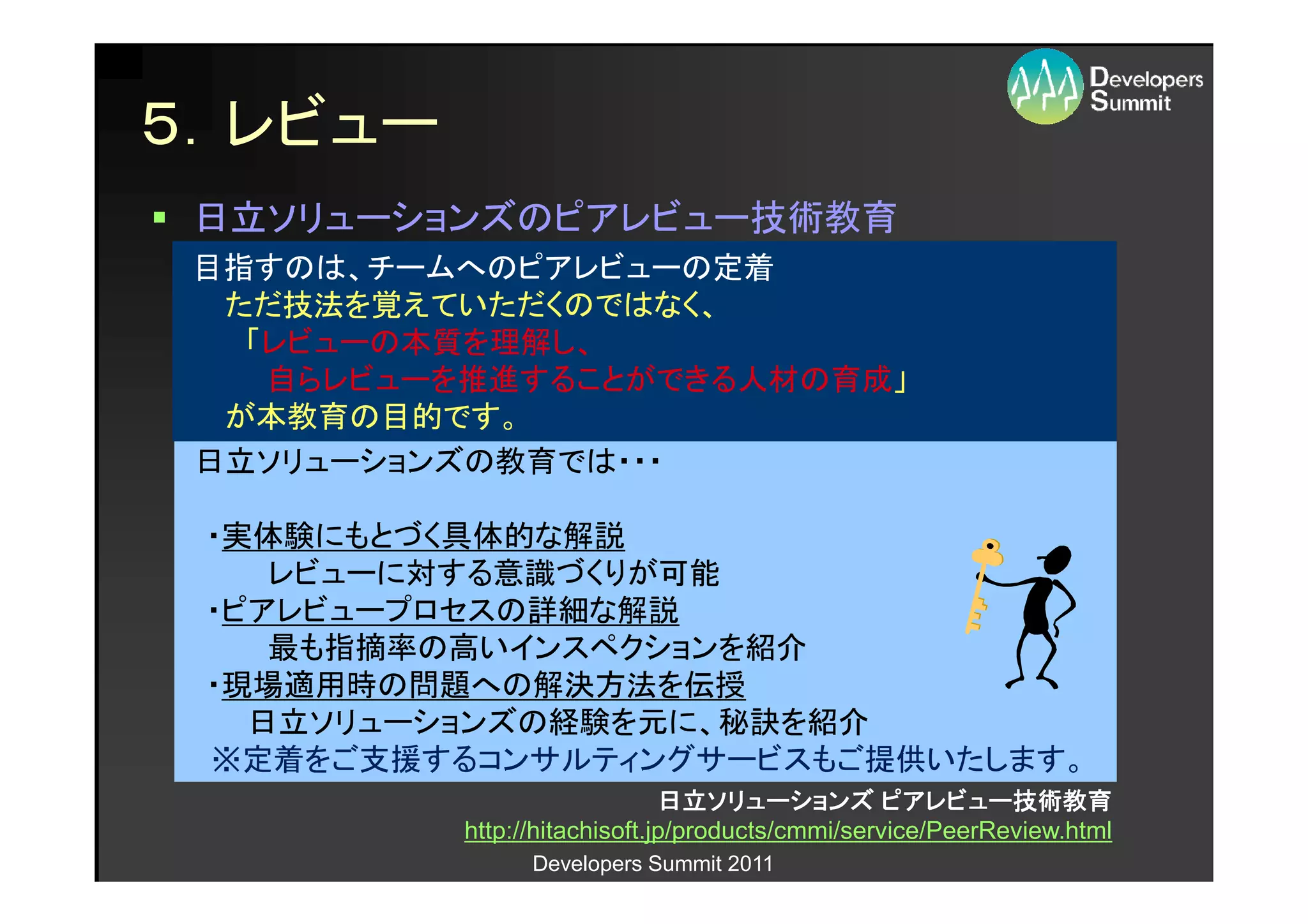 ５．レビュー
 日立ソリューションズのピアレビュー技術教育
 目指すのは、チームへのピアレビューの定着
  ただ技法を覚えていただくのではなく、
   「レビューの本質を理解し、
    自らレビューを推進することができる人材の育成」
  が本教育の目的です。
 日立ソリューションズの教育では・・・

 ・実体験にもとづく具体的な解説
    レビューに対する意識づくりが可能
 ・ピアレビュープロセスの詳細な解説
    最も指摘率の高いインスペクションを紹介
 ・現場適用時の問題への解決方法を伝授
   日立ソリューションズの経験を元に、秘訣を紹介
 ※定着をご支援するコンサルティングサービスもご提供いたします。
                              日立ソリューションズ ピアレビュー技術教育
                              日立ソリューションズ ピアレビュー技術教育
          http://hitachisoft.jp/products/cmmi/service/PeerReview.html
                Developers Summit 2011
 