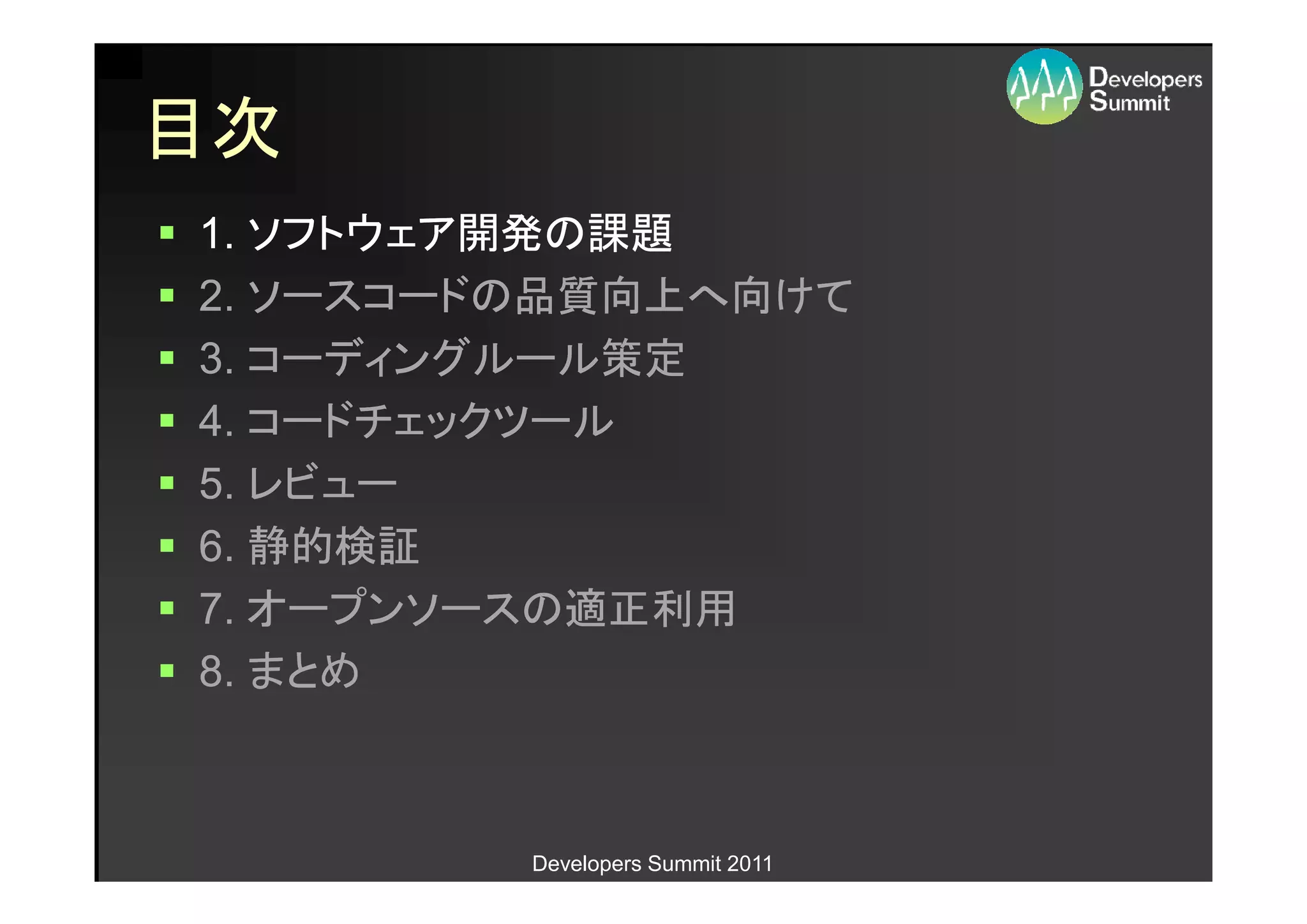 目次
1. ソフトウェア開発の課題
2. ソースコードの品質向上へ向けて
3. コーディングルール策定
4. コードチェックツール
5. レビュー
6. 静的検証
7. オープンソースの適正利用
8. まとめ



         Developers Summit 2011
 