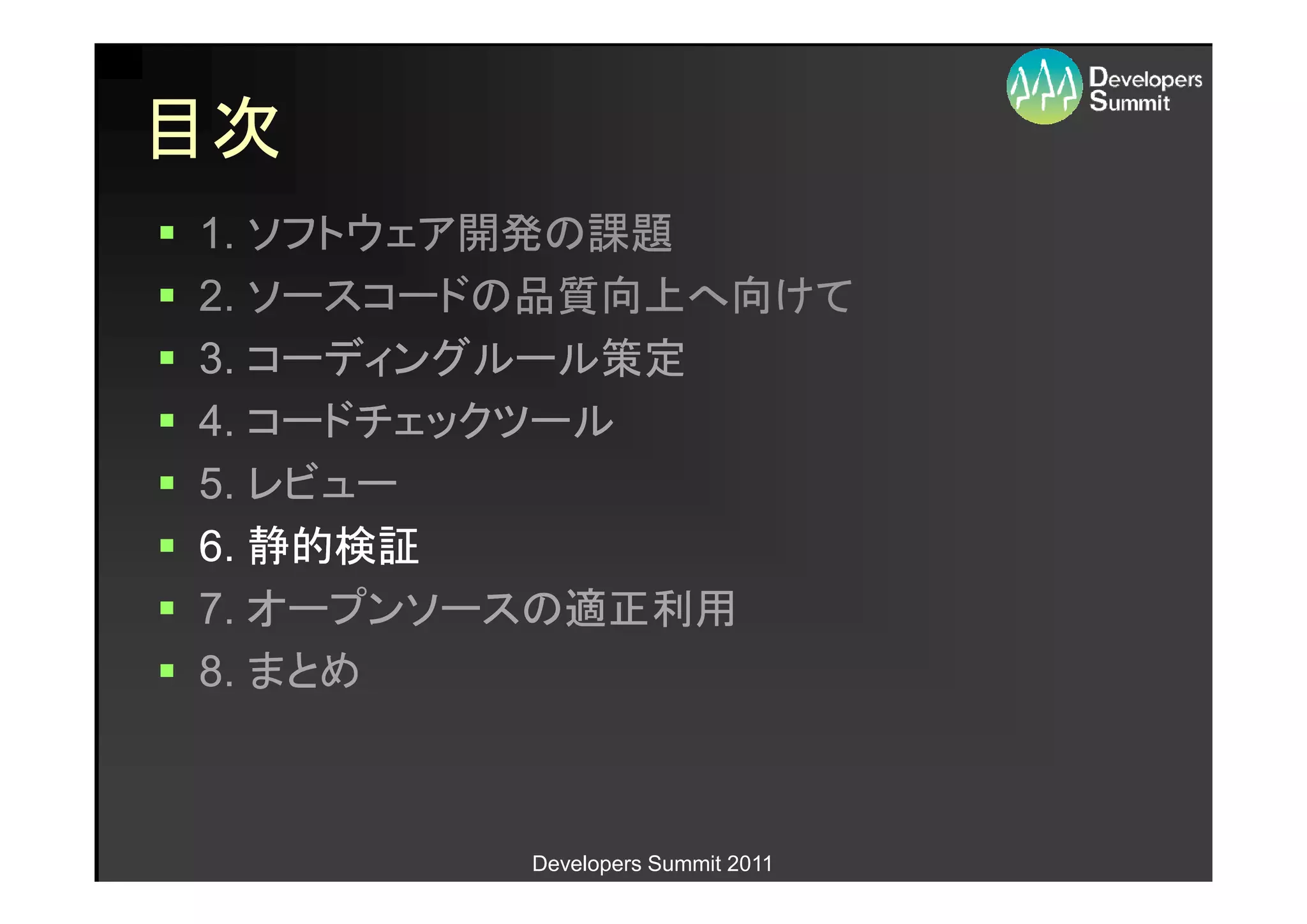 目次
1. ソフトウェア開発の課題
2. ソースコードの品質向上へ向けて
3. コーディングルール策定
4. コードチェックツール
5. レビュー
6. 静的検証
7. オープンソースの適正利用
8. まとめ



         Developers Summit 2011
 