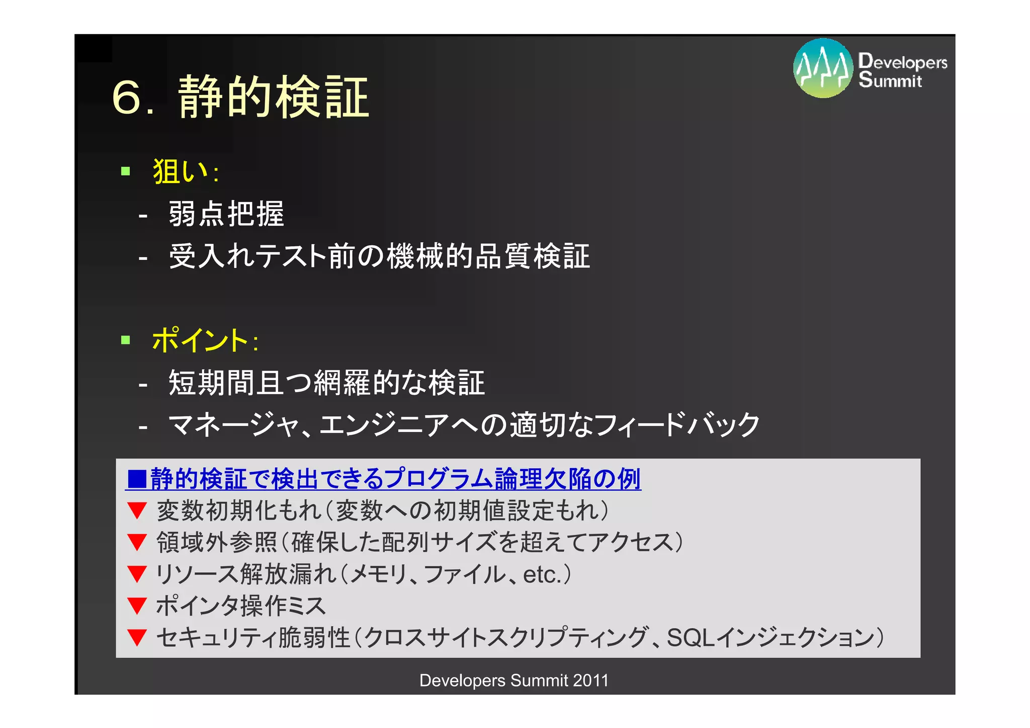 ６．静的検証
 狙い：
- 弱点把握
- 受入れテスト前の機械的品質検証

 ポイント：
- 短期間且つ網羅的な検証
- マネージャ、エンジニアへの適切なフィードバック
■静的検証で検出できるプログラム論理欠陥の例
 静的検証で検出できるプログラム論理欠陥の
          できるプログラム論理欠陥
▼ 変数初期化もれ（変数への初期値設定もれ）
▼ 領域外参照（確保した配列サイズを超えてアクセス）
▼ リソース解放漏れ（メモリ、ファイル、etc.）
▼ ポインタ操作ミス
▼ セキュリティ脆弱性（クロスサイトスクリプティング、SQLインジェクション）
               Developers Summit 2011
 