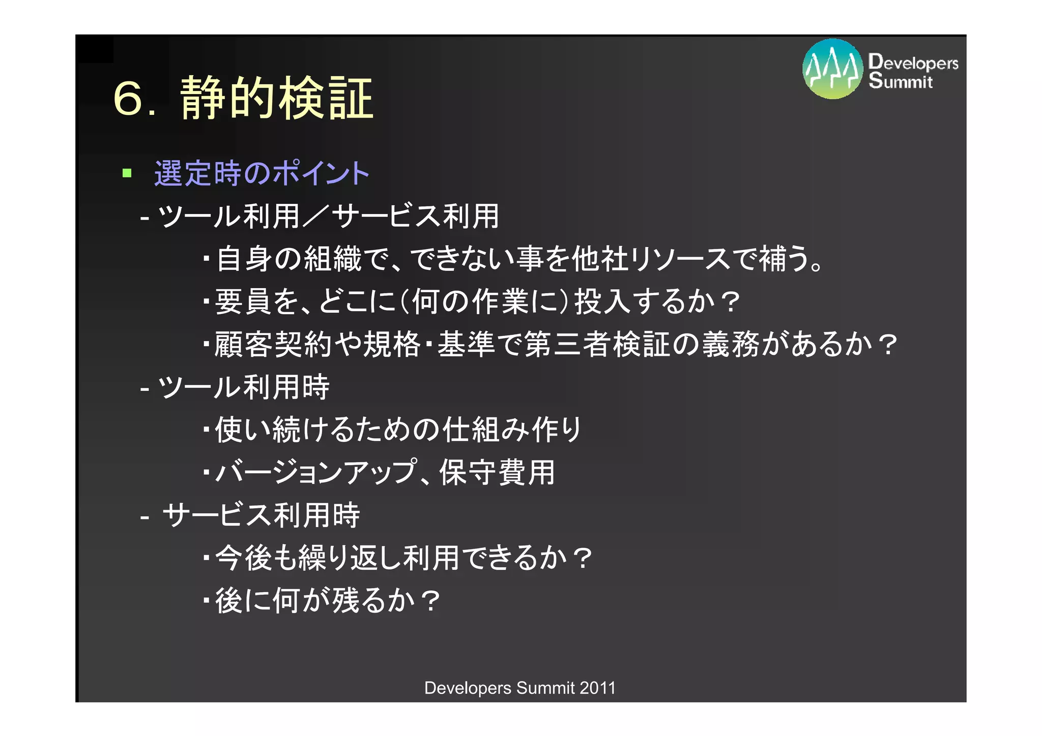 ６．静的検証
 選定時のポイント
- ツール利用／サービス利用
    ・自身の組織で、できない事を他社リソースで補う。
    ・要員を、どこに（何の作業に）投入するか？
    ・顧客契約や規格・基準で第三者検証の義務があるか？
- ツール利用時
    ・使い続けるための仕組み作り
    ・バージョンアップ、保守費用
- サービス利用時
    ・今後も繰り返し利用できるか？
    ・後に何が残るか？

          Developers Summit 2011
 