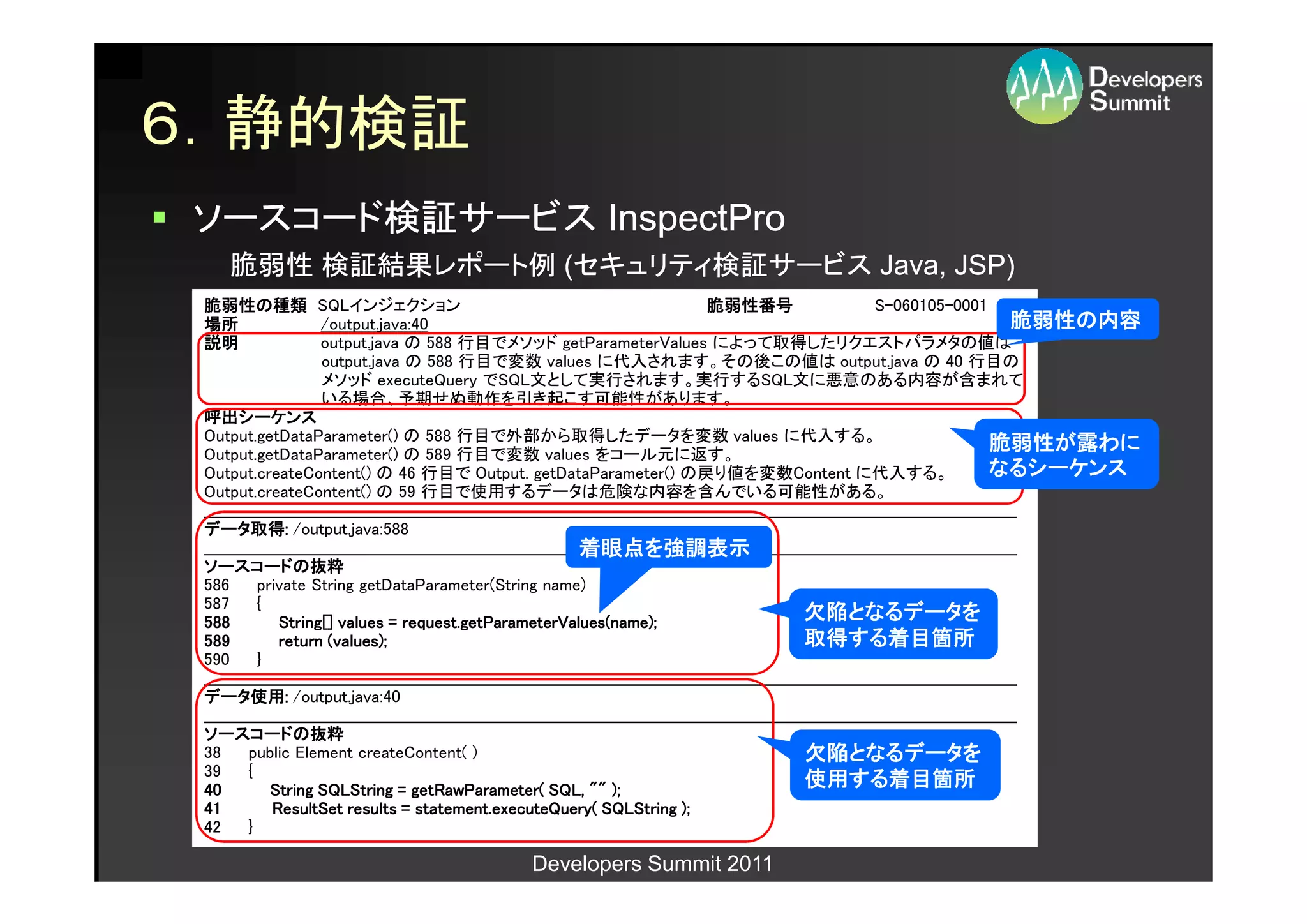 ６．静的検証
ソースコード検証サービス InspectPro
     脆弱性 検証結果レポート例 (セキュリティ検証サービス Java, JSP)
 脆弱性の
 脆弱性の種類 SQLインジェクション                                                                              脆弱性番号                           S-060105-0001
 場所                    /output.java:40                                                                                                                     脆弱性の
                                                                                                                                                           脆弱性の内容
 説明                    output.java の 588 行目でメソッド getParameterValues によって取得したリクエストパラメタの値は
                       output.java の 588 行目で変数 values に代入されます。その後この値は output.java の 40 行目の
                       メソッド executeQuery でSQL文として実行されます。実行するSQL文に悪意のある内容が含まれて
                       いる場合、予期せぬ動作を引き起こす可能性があります。
 呼出シーケンス
 呼出シーケンス
 Output.getDataParameter() の 588 行目で外部から取得したデータを変数 values に代入する。                                                                                       脆弱性が
 Output.getDataParameter() の 589 行目で変数 values をコール元に返す。
                                                                                                                                                       脆弱性が露わに
 Output.createContent() の 46 行目で Output. getDataParameter() の戻り値を変数Content に代入する。                                                                      なるシーケンス
 Output.createContent() の 59 行目で使用するデータは危険な内容を含んでいる可能性がある。
 ________________________________________________________________________________________________________________________________
                                                                                                                              ______________________________
 ___________________________________________________________________________________________________________________________________________________________
 データ取得
 データ取得: /output.java:588
          取得:
                                                                        着眼点を
                                                                        着眼点を強調表示
 ________________________________________________________________________________________________________________________________
                                                                                                                              ______________________________
 ___________________________________________________________________________________________________________________________________________________________
 ソースコードの抜粋
 ソースコードの抜粋
 586       private String getDataParameter(String name)
 587       {
 588                                   request.getParameterValues(name);
               String[] values = request.getParameterValues(name);
                                                                                                                   欠陥となるデータを
                                                                                                                   欠陥となるデータを
 589           return (values);                                                                                    取得する
                                                                                                                   取得する着目箇所 する着目箇所
 590       }
 ________________________________________________________________________________________________________________________________
                                                                                                                              ______________________________
 ___________________________________________________________________________________________________________________________________________________________
 データ使用
 データ使用: /output.java:40
          使用:
 ________________________________________________________________________________________________________________________________
                                                                                                                              ______________________________
 ___________________________________________________________________________________________________________________________________________________________
 ソースコードの抜粋
 ソースコードの抜粋
 38      public Element createContent( )                                                                            欠陥となるデータを
                                                                                                                    欠陥となるデータを
 39      {
 40          String SQLString = getRawParameter( SQL, "" );
                                        getRawParameter(
                                                                                                                    使用する
                                                                                                                    使用する着目箇所する着目箇所
 41                                      statement.executeQuery(
              ResultSet results = statement.executeQuery( SQLString );
 42      }

                                                         Developers Summit 2011
 