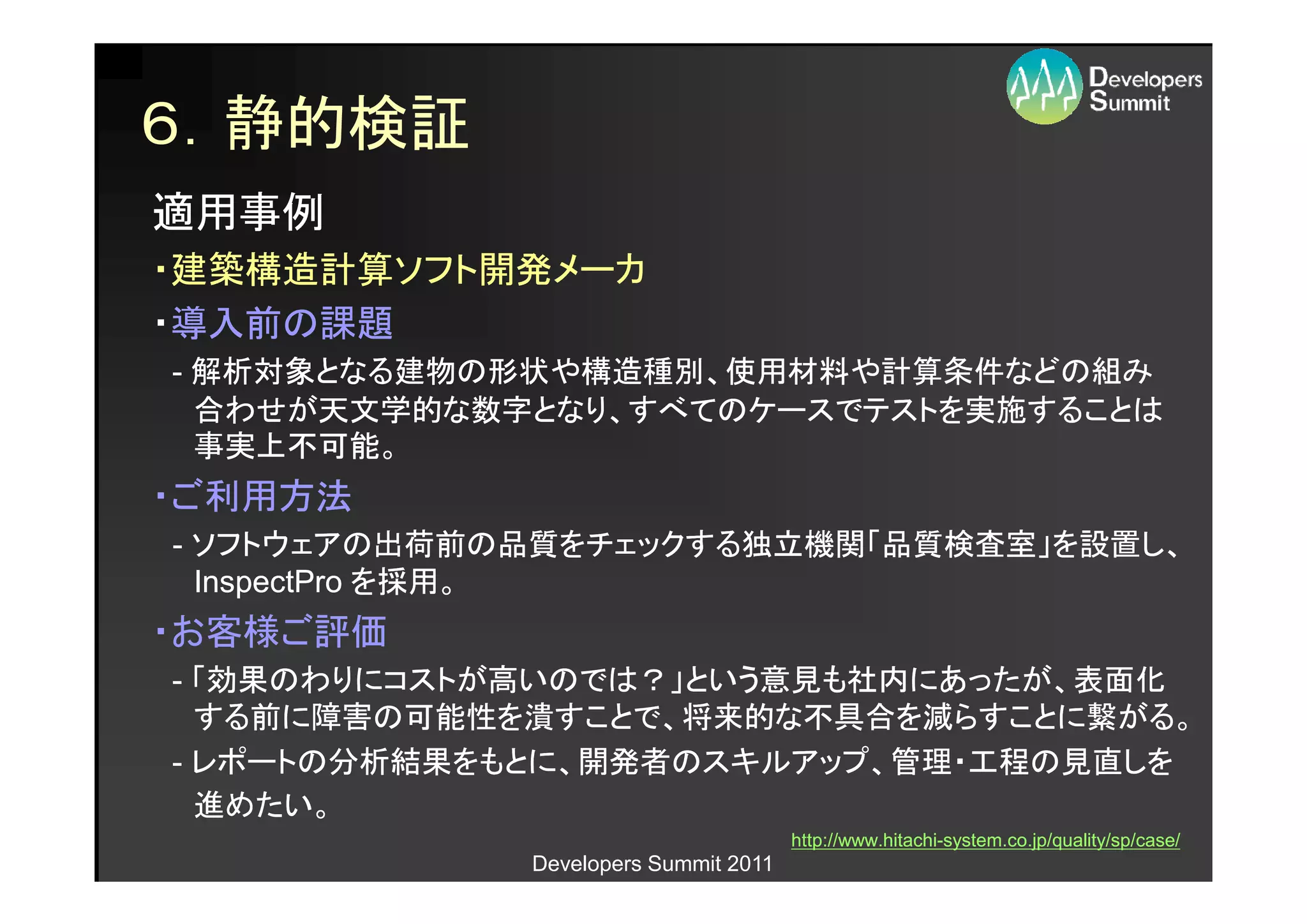 ６．静的検証
適用事例
・建築構造計算ソフト開発メーカ
・導入前の課題
- 解析対象となる建物の形状や構造種別、使用材料や計算条件などの組み
  合わせが天文学的な数字となり、すべてのケースでテストを実施することは
  事実上不可能。
・ご利用方法
- ソフトウェアの出荷前の品質をチェックする独立機関「品質検査室」を設置し、
  InspectPro を採用。
・お客様ご評価
- 「効果のわりにコストが高いのでは？」という意見も社内にあったが、表面化
  する前に障害の可能性を潰すことで、将来的な不具合を減らすことに繋がる。
- レポートの分析結果をもとに、開発者のスキルアップ、管理・工程の見直しを
  進めたい。
                                      http://www.hitachi-
                                      http://www.hitachi-system.co.jp/quality/sp/case/
             Developers Summit 2011
 