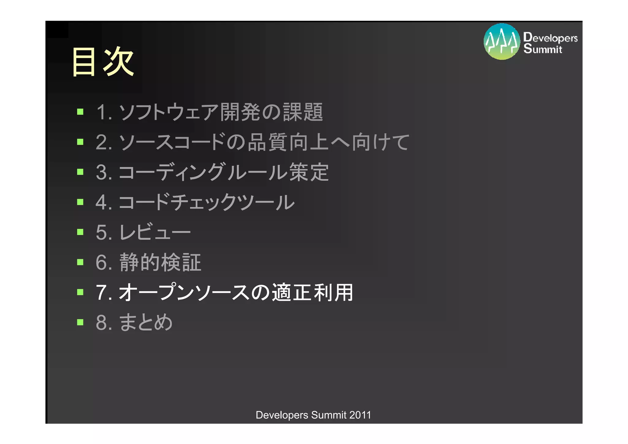 目次
1. ソフトウェア開発の課題
2. ソースコードの品質向上へ向けて
3. コーディングルール策定
4. コードチェックツール
5. レビュー
6. 静的検証
7. オープンソースの適正利用
8. まとめ



         Developers Summit 2011
 