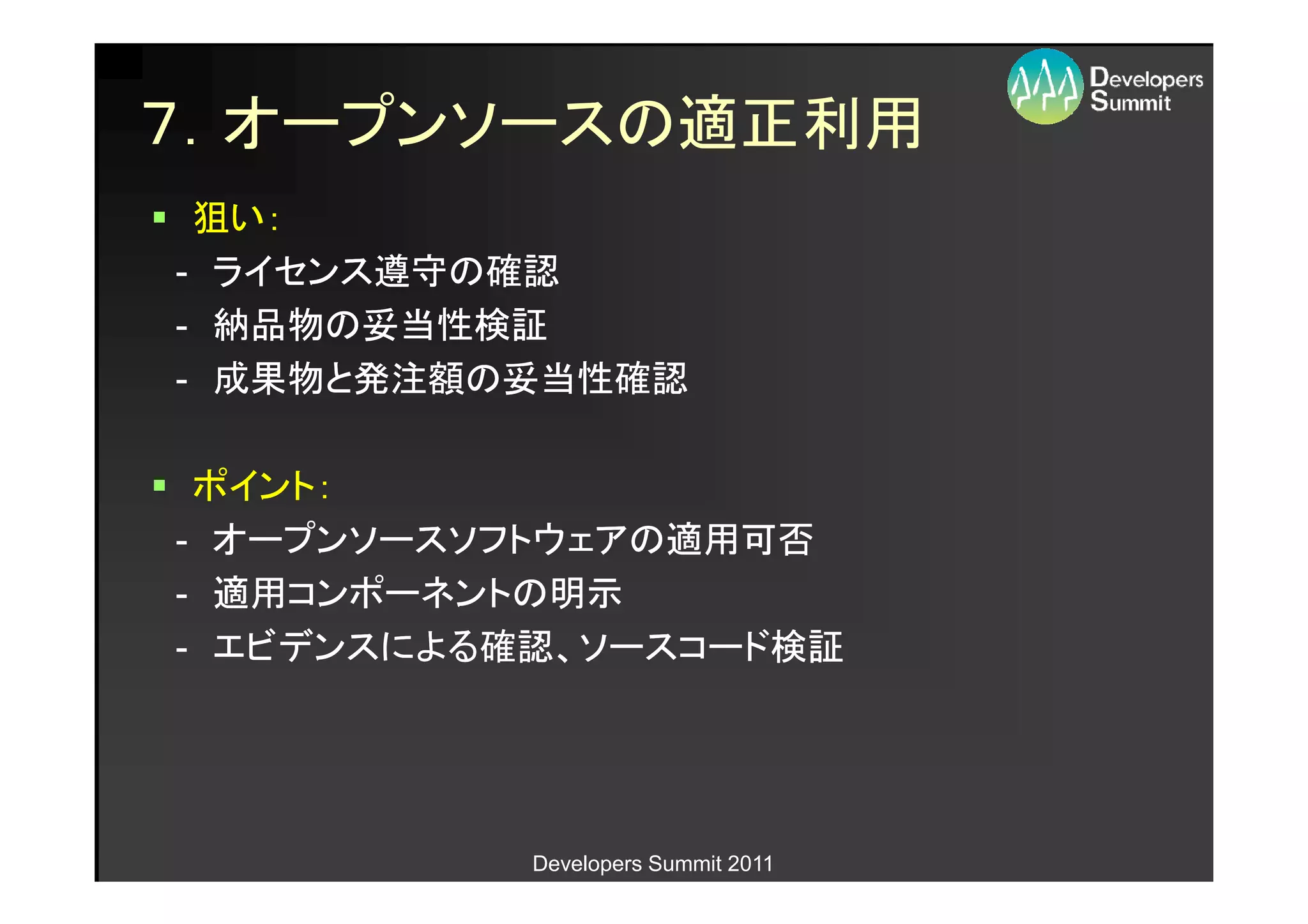 ７．オープンソースの適正利用
 狙い：
- ライセンス遵守の確認
- 納品物の妥当性検証
- 成果物と発注額の妥当性確認

 ポイント：
- オープンソースソフトウェアの適用可否
- 適用コンポーネントの明示
- エビデンスによる確認、ソースコード検証




           Developers Summit 2011
 