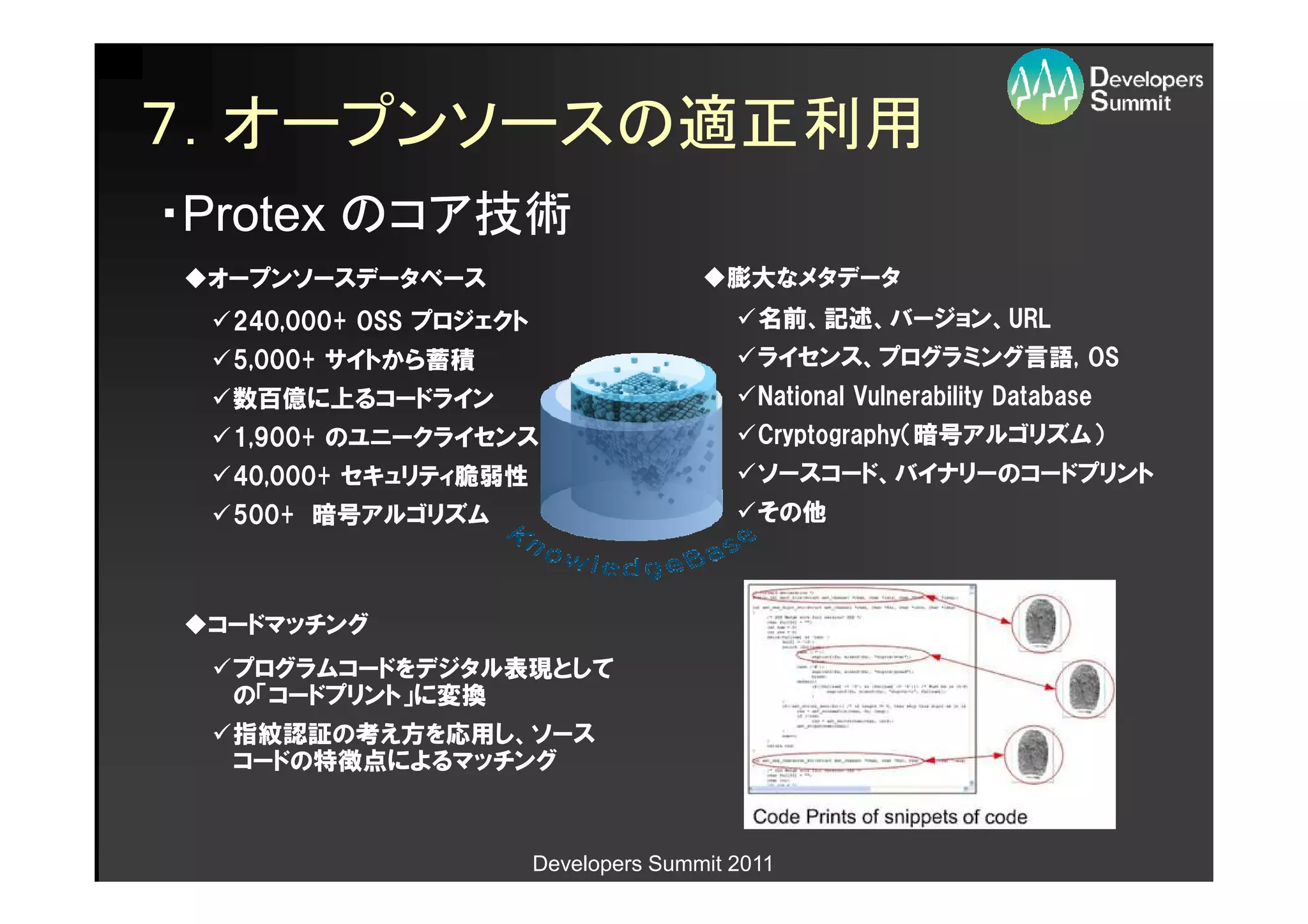 ７．オープンソースの適正利用
・Protex のコア技術
 オープンソースデータベース                           膨大なメタデータ
  240,000+ OSS プロジェクト                       名前、記述、バージョン、URL
                                            名前、記述、バージョン、URL
  5,000+ サイトから蓄積                            ライセンス、プログラミング言語,
                                            ライセンス、プログラミング言語, OS
  数百億に上るコードライン                              National Vulnerability Database
  1,900+ のユニークライセンス                         Cryptography（暗号アルゴリズム）
                                            Cryptography（暗号アルゴリズム）
  40,000+ セキュリティ脆弱性                         ソースコード、バイナリーのコードプリント
  500+ 暗号アルゴリズム                             その他



 コードマッチング
  プログラムコードをデジタル表現として
  の「コードプリント」に変換
  指紋認証の考え方を応用し、ソース
  コードの特徴点によるマッチング



                        Developers Summit 2011
 