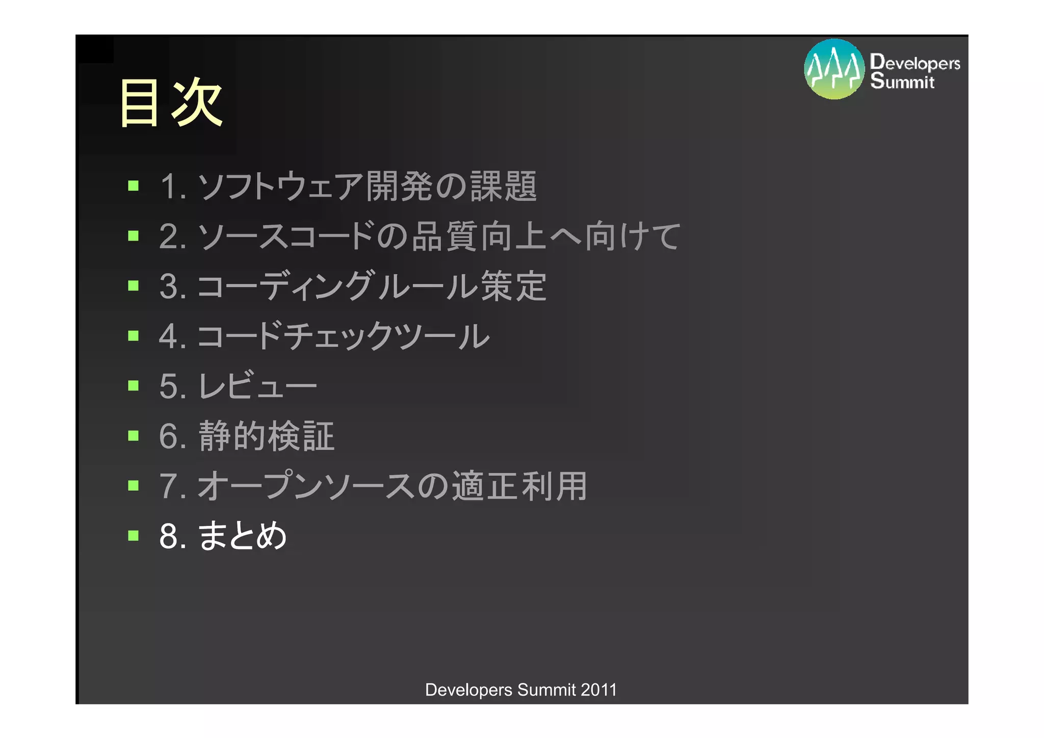 目次
1. ソフトウェア開発の課題
2. ソースコードの品質向上へ向けて
3. コーディングルール策定
4. コードチェックツール
5. レビュー
6. 静的検証
7. オープンソースの適正利用
8. まとめ



         Developers Summit 2011
 