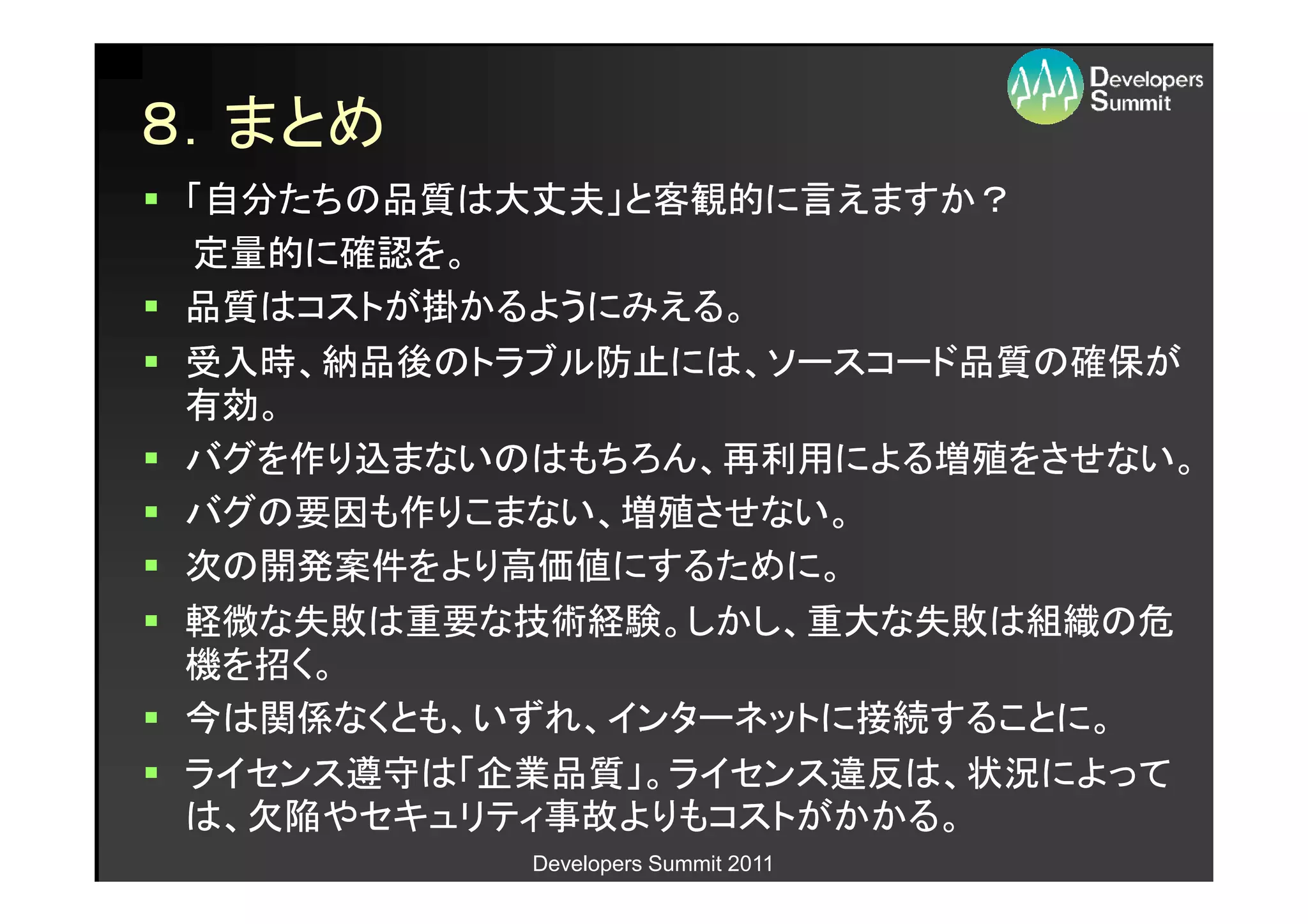 ８．まとめ
「自分たちの品質は大丈夫」と客観的に言えますか？
定量的に確認を。
品質はコストが掛かるようにみえる。
受入時、納品後のトラブル防止には、ソースコード品質の確保が
有効。
バグを作り込まないのはもちろん、再利用による増殖をさせない。
バグの要因も作りこまない、増殖させない。
次の開発案件をより高価値にするために。
軽微な失敗は重要な技術経験。しかし、重大な失敗は組織の危
機を招く。
今は関係なくとも、いずれ、インターネットに接続することに。
ライセンス遵守は「企業品質」。ライセンス違反は、状況によって
は、欠陥やセキュリティ事故よりもコストがかかる。
          Developers Summit 2011
 