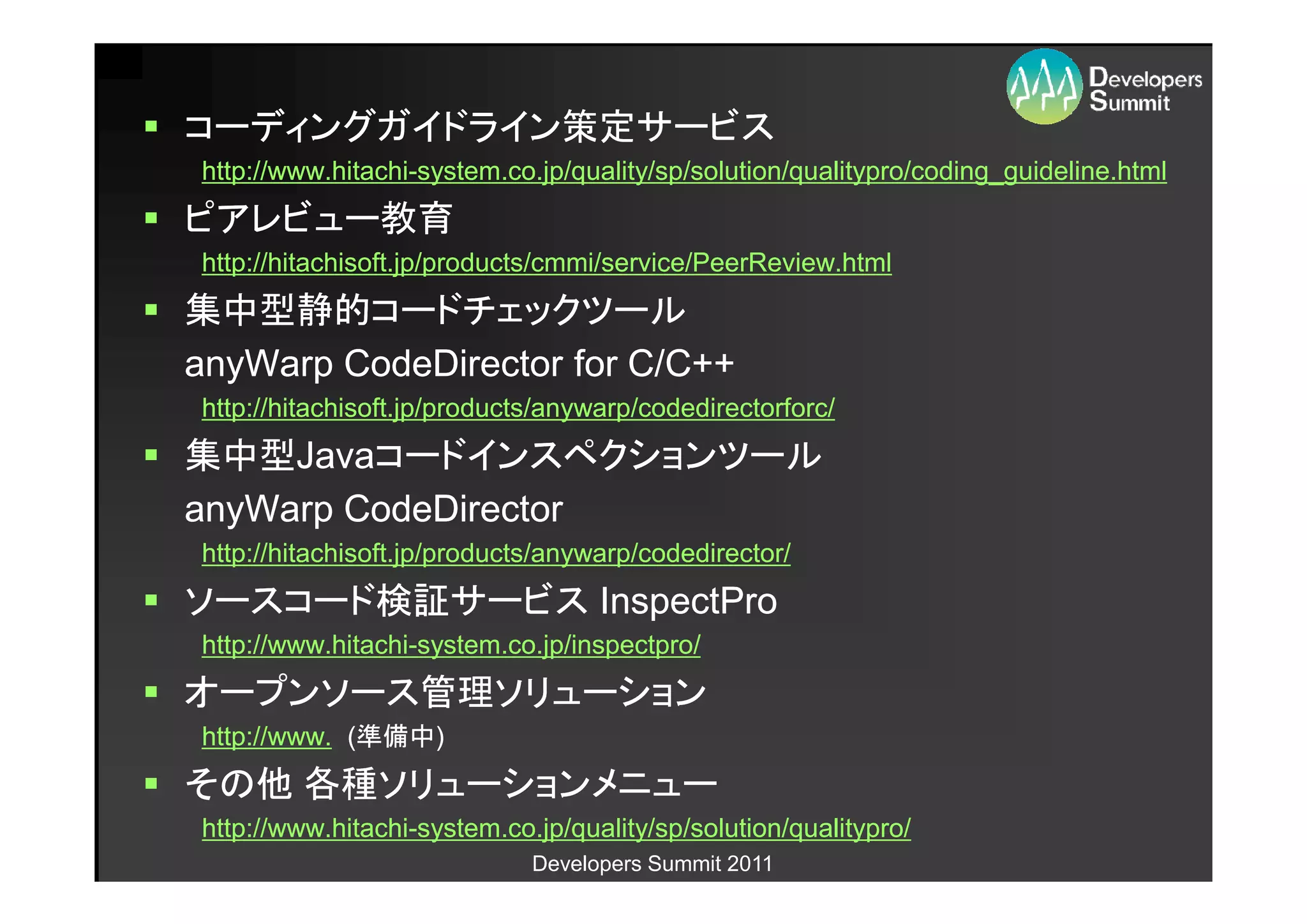 コーディングガイドライン策定サービス
http://www.hitachi-
http://www.hitachi-system.co.jp/quality/sp/solution/qualitypro/coding_guideline.html
ピアレビュー教育
http://hitachisoft.jp/products/cmmi/service/PeerReview.html
集中型静的コードチェックツール
anyWarp CodeDirector for C/C++
http://hitachisoft.jp/products/anywarp/codedirectorforc/
集中型Javaコードインスペクションツール
集中型Javaコードインスペクションツール
anyWarp CodeDirector
http://hitachisoft.jp/products/anywarp/codedirector/
ソースコード検証サービス InspectPro
http://www.hitachi-
http://www.hitachi-system.co.jp/inspectpro/
オープンソース管理ソリューション
http://www. (準備中)
             準備中)
その他 各種ソリューションメニュー
http://www.hitachi-
http://www.hitachi-system.co.jp/quality/sp/solution/qualitypro/
                             Developers Summit 2011
 