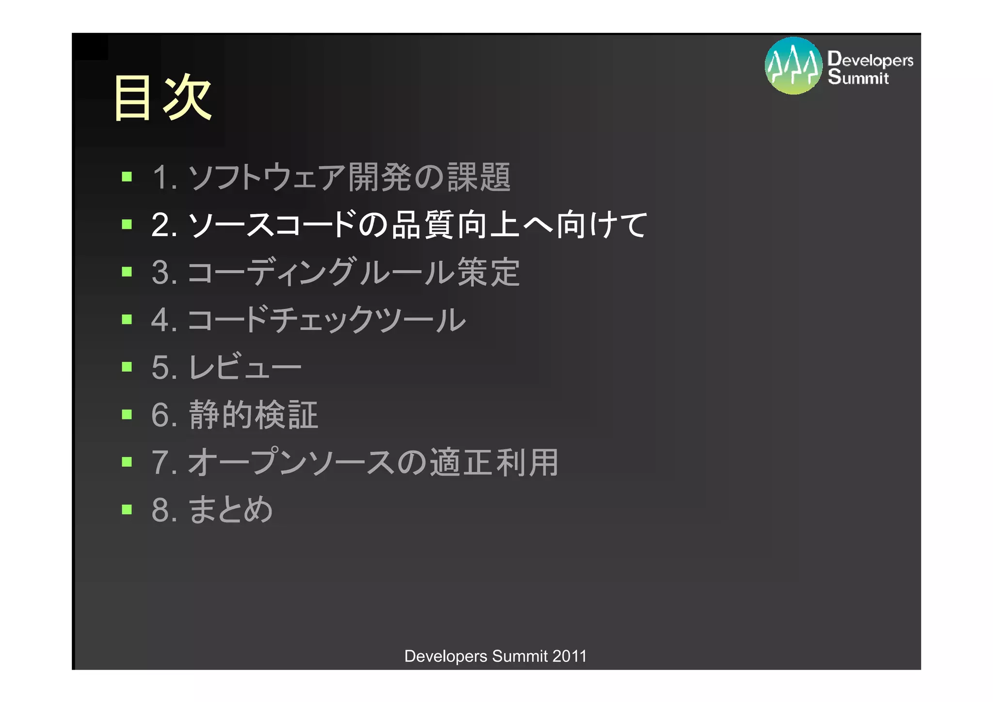 目次
1. ソフトウェア開発の課題
2. ソースコードの品質向上へ向けて
3. コーディングルール策定
4. コードチェックツール
5. レビュー
6. 静的検証
7. オープンソースの適正利用
8. まとめ



         Developers Summit 2011
 