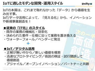 IoTに適したモダンな開発・運用スタイル
●従来の「IT化」のスタイル
・既存の業務の機械化・効率化
・決められた要件・仕様に沿って業務を置き換える
・ウォーターフォール／ベンダーに発注
●IoT／デジタル活用
・正解が無い中から／新しい価値を模索
・迅速なプロトタイピング／仮説の検証・試行錯誤して
価値創造
・アジャイル／オープンイノベーション／パートナーと共創
＋
IoTの本質は、これまで取れなかった「データ」から価値を生
み出す事。
IoT/データ活用によって、「見える化」から、イノベーション
や新規事業創造を！
18
 
