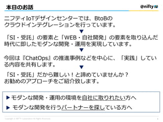 本日のお話
ニフティIoTデザインセンターでは、BtoBの
クラウドインテグレーションを行っています。
「SI・受託」の要素と「WEB・自社開発」の要素を取り込んだ
時代に即したモダンな開発・運用を実現しています。
今回は『ChatOps』の推進事例などを中心に、「実践」してい
る内容を共有します。
「SI・受託」だから難しい！と諦めていませんか？
お勧めのアプローチをご紹介致します。
▼
▼
▼
▼
モダンな開発・運用の環境を自社に取りれたい方へ
▼
モダンな開発を行うパートナーを探している方へ
1
 