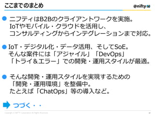 ここまでのまとめ
ニフティはB2Bのクライアントワークを実施。
IoTやモバイル・クラウドを活用し、
コンサルティングからインテグレーションまで対応。
●
IoT・デジタル化・データ活用、そしてSoE。
そんな案件には「アジャイル」「DevOps」
「トライ＆エラー」での開発・運用スタイルが最適。
●
● そんな開発・運用スタイルを実現するための
「開発・運用環境」を整備中。
たとえば「ChatOps」等の導入など。
つづく・・
27
 