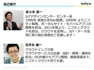 自己紹介
IoTデザインセンター センター長
1996年 某独立系SIer勤務。2000年 よりニフ
ティ勤務。ポータルサイト・モバイルアプリの
開発を担当。2011年度より、ニフティクラウ
ドを担当。クラウドを活用し、IoT・データ活
用に取り組む皆様をご支援します！
佐々木 浩一
五月女 雄一
クラウドインフラ部
クラウドサービスの企画・設計・開発・運用を
担当。DC作業からアプリ開発、顧客提案まで。
ニフティクラウド何でも屋。
2
 