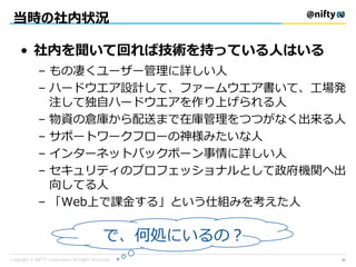 当時の社内状況
• 社内を聞いて回れば技術を持っている人はいる
– もの凄くユーザー管理に詳しい人
– ハードウエア設計して、ファームウエア書いて、工場発
注して独自ハードウエアを作り上げられる人
– 物資の倉庫から配送まで在庫管理をつつがなく出来る人
– サポートワークフローの神様みたいな人
– インターネットバックボーン事情に詳しい人
– セキュリティのプロフェッショナルとして政府機関へ出
向してる人
– 「Web上で課金する」という仕組みを考えた人
で、何処にいるの？
31
 