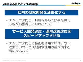 改善するための2つの目標
社内の研究開発を活性化する
サービス開発速度・運用改善速度を
スピードアップさせる
• エンジニア同士、切磋琢磨して技術を共有
しながら獲得していけるハズ
• エンジニア同士で技術を活用すれば、もっ
と素早いサービス開発や運用改善が出来る
様になるハズ
33
 
