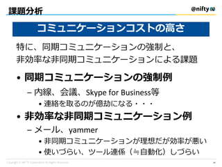 課題分析
特に、同期コミュニケーションの強制と、
非効率な非同期コミュニケーションによる課題
• 同期コミュニケーションの強制例
– 内線、会議、Skype for Business等
• 連絡を取るのが億劫になる・・・
• 非効率な非同期コミュニケーション例
– メール、yammer
• 非同期コミュニケーションが理想だが効率が悪い
• 使いづらい、ツール連係（≒自動化）しづらい
コミュニケーションコストの高さ
34
 