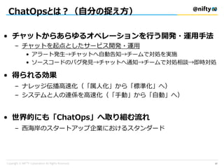 ChatOpsとは？（自分の捉え方）
37
• チャットからあらゆるオペレーションを行う開発・運用手法
– チャットを起点としたサービス開発・運用
• アラート発生→チャットへ自動告知→チームで対処を実施
• ソースコードのバグ発見→チャットへ通知→チームで対処相談→即時対処
• 得られる効果
– ナレッジ伝播高速化（「属人化」から「標準化」へ）
– システムと人の連係を高速化（「手動」から「自動」へ）
• 世界的にも「ChatOps」へ取り組む流れ
– 西海岸のスタートアップ企業におけるスタンダード
 