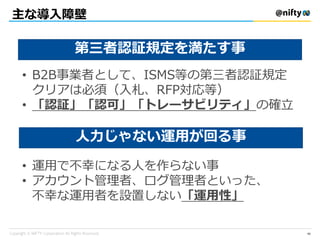 主な導入障壁
第三者認証規定を満たす事
人力じゃない運用が回る事
• B2B事業者として、ISMS等の第三者認証規定
クリアは必須（入札、RFP対応等）
• 「認証」「認可」「トレーサビリティ」の確立
• 運用で不幸になる人を作らない事
• アカウント管理者、ログ管理者といった、
不幸な運用者を設置しない「運用性」
40
 