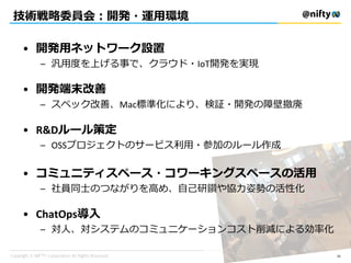 技術戦略委員会：開発・運用環境
• 開発用ネットワーク設置
– 汎用度を上げる事で、クラウド・IoT開発を実現
• 開発端末改善
– スペック改善、Mac標準化により、検証・開発の障壁撤廃
• R&Dルール策定
– OSSプロジェクトのサービス利用・参加のルール作成
• コミュニティスペース・コワーキングスペースの活用
– 社員同士のつながりを高め、自己研鑽や協力姿勢の活性化
• ChatOps導入
– 対人、対システムのコミュニケーションコスト削減による効率化
56
 