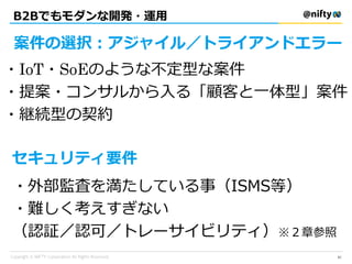 B2Bでもモダンな開発・運用
案件の選択：アジャイル／トライアンドエラー
セキュリティ要件
・IoT・SoEのような不定型な案件
・提案・コンサルから入る「顧客と一体型」案件
・継続型の契約
・外部監査を満たしている事（ISMS等）
・難しく考えすぎない
（認証／認可／トレーサイビリティ）※２章参照
61
 