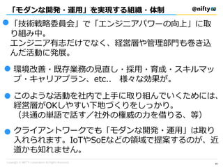 「モダンな開発・運用」を実現する組織・体制
63
「技術戦略委員会」で「エンジニアパワーの向上」に取
り組み中。
エンジニア有志だけでなく、経営層や管理部門も巻き込
んだ活動に発展。
●
● 環境改善・既存業務の見直し・採用・育成・スキルマッ
プ・キャリアプラン、etc.. 様々な効果が。
●
●
このような活動を社内で上手に取り組んでいくためには、
経営層がOKしやすい下地づくりをしっかり。
（共通の単語で話す／社外の権威の力を借りる、等）
クライアントワークでも「モダンな開発・運用」は取り
入れられます。IoTやSoEなどの領域で提案するのが、近
道かも知れません。
 