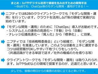 まとめ：IoTやデジタル活用で価値を生み出すための開発手法
～BtoBでも、ChatOps等のモダンな開発・運用ができる！～
ニフティではB2Bのクライアントワークでも「モダンな開発・運
用」を行っています。クラウドを活用しIoT等の領域で実績が出
始めています。
「モダンな開発・運用」のために「ChatOps」導入がお勧めです。
・システムと人の連係の高速化～「手動」から「自動」
・ナレッジ伝播高速化～「属人化」から「標準化」、に効果。
ニフティでは「技術戦略委員会」という組織で、「モダンな開
発・運用」を推進しています。このような活動を上手に運営する
コツは経営層がOKしやすい下地づくりをしっかり。
（共通認識ができる単語で話す／社外の権威の力を借りる等）
クライアントワークでも「モダンな開発・運用」は取り入れられ
ます。IoTやSoEなどの領域で提案するのが、近道だと思います。
少しでも、皆様の明日からの業務のお役に立てると幸いです。 65
 