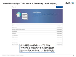 機能例：OneLogin(IDフェデレーション）の監査情報(Custom Reports)
42
契約期間中永続的にログを保持
アカウント削除されてもログは保持
適時ほぼリアルタイムに取得が可能
 