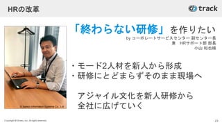 Copyright © Givery, Inc. All rights reserved.
HRの改革
「終わらない研修」を作りたい
by コーポレートサービスセンター 副センター長
兼 HRサポート部 部長
小山 和也様
・モード2人材を新人から形成
・研修にとどまらずそのまま現場へ
アジャイル文化を新人研修から
全社に広げていく
23
© Saison Information Systems Co., Ltd.
 