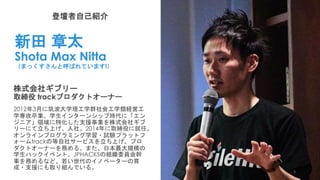 登壇者自己紹介
新田 章太
Shota Max Nitta
（まっくすさんと呼ばれています!）
株式会社ギブリー
取締役 trackプロダクトオーナー
2012年3月に筑波大学理工学群社会工学類経営工
学専攻卒業。学生インターンシップ時代に「エン
ジニア」領域に特化した支援事業を株式会社ギブ
リーにて立ち上げ、入社。2014年に取締役に就任。
オンラインプログラミング学習・試験プラットフ
ォームtrackの等自社サービスを立ち上げ、プロ
ダクトオーナーを務める。また、日本最大規模の
学生ハックイベント、JPHACKSの組織委員会幹
事を務めるなど、若い世代のイノベーターの育
成・支援にも取り組んでいる。
3
 