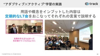 Copyright © Givery, Inc. All rights reserved.
用語や概念をインプットした内容は
定期的なLT会をおこなってそれぞれの言葉で説明する
社員の方も立ち止まって
耳を傾けてくださるように
“アダプティブ☓アクティブ”学習の実践
48
© Saison Information Systems Co., Ltd.
© Saison Information Systems Co., Ltd.
 
