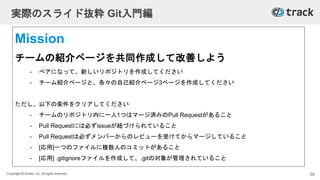 Copyright © Givery, Inc. All rights reserved.
実際のスライド抜粋 Git入門編
Mission
チームの紹介ページを共同作成して改善しよう
- ペアになって、新しいリポジトリを作成してください
- チーム紹介ページと、各々の自己紹介ページ3ページを作成してください
ただし、以下の条件をクリアしてください
- チームのリポジトリ内に一人1つはマージ済みのPull Requestがあること
- Pull Requestには必ずissueが紐づけられていること
- Pull Requestは必ずメンバーからのレビューを受けてからマージしていること
- [応用]一つのファイルに複数人のコミットがあること
- [応用] .gitignoreファイルを作成して、.gitの対象が管理されていること
59
 