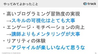 Copyright © Givery, Inc. All rights reserved.
やってみてよかったこと
・高いプログラミング習熟度の実現
→スキルの可視化はとても大事
・エンゲージ・モチベーションの向上
→講師よりもメンタリングが大事
・リアリティの体験
→アジャイルが楽しいなんて思うな
78
 