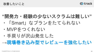 Copyright © Givery, Inc. All rights reserved.
改善したいこと
“開発力・経験の少ないスクラムは難しい”
・「Smart」なプランをたてられない
・MVPをつくれない
・手戻りが沢山発生した
→現場巻き込み型でレビューを強化したい
84
 