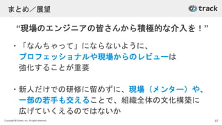 Copyright © Givery, Inc. All rights reserved.
まとめ／展望
・「なんちゃって」にならないように、
プロフェッショナルや現場からのレビューは
強化することが重要
・新人だけでの研修に留めずに、現場（メンター）や、
一部の若手も交えることで、組織全体の文化構築に
広げていくえるのではないか
87
“現場のエンジニアの皆さんから積極的な介入を！”
 