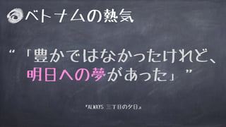 “「豊かではなかったけれど、
明日への夢があった」”
ベトナムの熱気
『ALWAYS 三丁目の夕日』
 