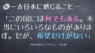 「この国には何でもある。本
当にいろいろなものがありま
す。だが、希望だけがない」
『希望の国のエクソダス』 - 村上龍
一方日本に感じること…
 