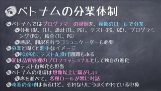 ベトナムの分業体制
ベトナムではプログラマーの役割を、複数のロールで分業
分析(BA、TL)、設計(TL、PG)、テスト(PG、QC)、プログラミ
ング(PG)、結合(TL、PG)
通訳、翻訳を行うコミュニケーターも必要
分業と聞くと悪手なイメージ
PGがQCにテスト丸投げ問題もある
QCは品質管理のプロフェッショナルとして独自の進化
テスト自動化も担当
ベトナムの現場は想像以上に騒がしい
席を並べて、各種ロールが常に対話
改善の余地はあるけど、それなりにうまくやれている印象
 