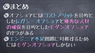 まとめ
オフショアにはコストメリットを目的と
したレガシーオフショアと優秀な人材
の確保を目的としたモダンオフショア
の2つがある
エンジニア不足問題に対処するため
にはモダンオフショアしかない
 