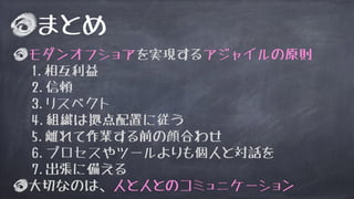 まとめ
モダンオフショアを実現するアジャイルの原則
1.相互利益
2.信頼
3.リスペクト
4.組織は拠点配置に従う
5.離れて作業する前の顔合わせ
6.プロセスやツールよりも個人と対話を
7.出張に備える
大切なのは、人と人とのコミュニケーション
 