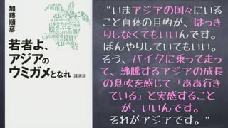 “いまアジアの国々にいる
こと自体の目的が、はっき
りしなくてもいいんです。
ぼんやりしていてもいい。
そう、バイクに乗って走っ
て、沸騰するアジアの成長
の息吹を感じて「ああ行き
ている」と実感すること
が、いいんです。
それがアジアです。”
 