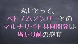 私にとって、
ベトナムメンバーとの
マルチサイト共同開発は
当たり前の感覚
 